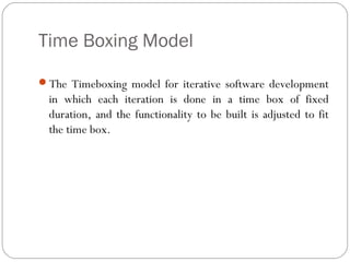 Time Boxing Model

The Timeboxing model for iterative software development
  in which each iteration is done in a time box of fixed
  duration, and the functionality to be built is adjusted to fit
  the time box.
 