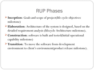 RUP Phases
 Inception: Goals and scope of project(life cycle objectives
  milestone)
 Elaboration: Architecture of the system is designed, based on the
  detailed requirement analysis (lifecycle Architecture milestone).
 Construction: software is built and tested(Initial operational
  capability milestone)
 Transition: To move the software from development
  environment to client’s environment(product release milestone).
 