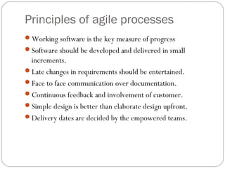 Principles of agile processes
Working software is the key measure of progress
Software should be developed and delivered in small
 increments.
Late changes in requirements should be entertained.
Face to face communication over documentation.
Continuous feedback and involvement of customer.
Simple design is better than elaborate design upfront.
Delivery dates are decided by the empowered teams.
 