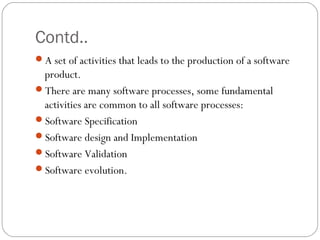 Contd..
A set of activities that leads to the production of a software
 product.
There are many software processes, some fundamental
 activities are common to all software processes:
Software Specification
Software design and Implementation
Software Validation
Software evolution.
 