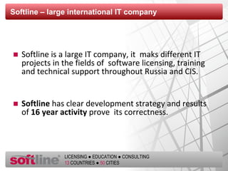 Softline  – large  international  IT company Softline is a large IT company, it  maks different IT projects in the fields of  software licensing, training and technical support throughout Russia and CIS. Softline   has clear development strategy and results of  16  year activity   prove  its correctness. 