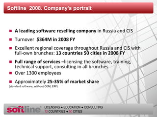 Softline   2008. Company’s portrait A leading software reselling company  in Russia and CIS Turnover   $ 364 M in  200 8 FY   Excellent regional coverage throughout Russia and CIS with full-own brunches :  13  countries  50  cities in  200 8 FY   Full range of services  –licensing the software, training, technical support, consulting in all brunches Over 1300 employees Approximately  25-35% of market share   (standard software, without OEM, ERP) 