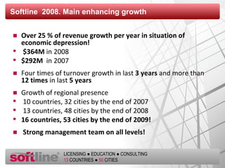 Softline  2008. Main enhancing growth Over  25  % of revenue growth per year in situation of economic depression ! $ 364М  in  2008  $292 М  in  2007 Four times of turnover growth in last   3  years   and more than   12  times   in last   5  years Growth of regional presence 10  countries , 32  cities   by the end of  2007 13  countries , 48  cities   by the end of  2008 16  countries , 53  cities by the end of  2009! Strong management team on all levels ! 