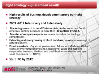 Right stratagy  –  guaranteed result ! High results of business development prove our right strategy 2009 -2012 Intensively and Extensively: Marketing research in non-CIS states ( Asia, Arabic countries, South America ).  Softline presence in more then  30 contries by 2012. Transfer of company experience  to new branches: technology, competences Extending and strengthening of client database,  maximum coverage of potential clients Priority markets :  Organs of government, Education, Medicine, Global clients of International level and Region level, Large and medium corporative business, Medium and small business end users and very small companies (1 - 10 PC). Start  IPO by 2012 