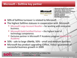 Microsoft – Softline key partner 50 % of Softline turnover is related to Microsoft The highest   Softline statuses in cooperation with  Microsoft Microsoft Large Account Reseller  – for working with enterprise business. Microsoft Gold Certified Partner  – the highest level of technology competence.  Exclusive partner in Microsoft IT Academy program  Microsoft IT Academy   5 0% - sale to large   clients ,  5 0% - small and medium business  Microsoft key product upgrading (Office, Vista)– guarantee of successful business growth in 2009 