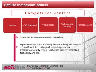 Softline competence centers There are  5 competence centers in Softline High quality specialists are ready to offer full range of services – from IT audit to creating and supporting complex information security system, application delivery, projecting technology and etc. 
