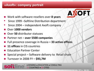 « Axoft »:  company portrait  Work with software resellers   over  8  years Since  1999   – Softline Distribution department Since 2004  –  independent Axoft company   Over   1000  vendors Over   50   distributor statuses Partner net  –  over  5500  companies Full presence coverage in Russia   – 33  active offices 11  offices  in CIS countries Education Partner Center   Special project  –  Software delivery to  Retail chain  Turnover in  2008  FY  –  $ 93,7 M 