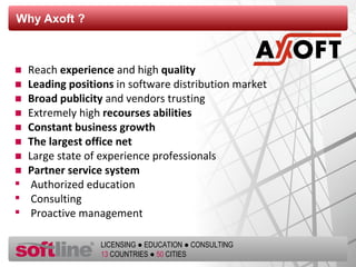 Why Axoft  ? Reach  experience  and high  quality Leading positions  in software distribution market Broad publicity   and vendors trusting Extremely high  recourses abilities   Constant business growth  The largest office net Large state of experience professionals Partner service system Authorized   education Consulting Proactive management 
