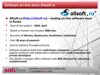 Software on-line store   Allsoft.ru Allsoft.ru ( http://allsoft.ru ) – leading on-line software store   in Runet .   Start of the project  –   2004 , April Allsoft.ru Partner net   includes   7000  sites Branches  in Ukraine ,  Byelorussia ,  Kazakhstan ,  Uzbekistan Over   20  ways of payment Courier delivery throughout Russia Software products both from  well-known companies –  developers of popular products and independent software from  small companies and private developers   Edu.Allsoft.ru project offers software with   90%  discount for education establishments  