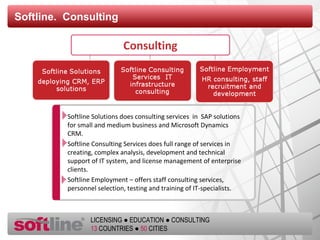 Softline.  Consulting Softline Solutions does consulting services  in  SAP solutions for small and medium business and   Microsoft Dynamics CRM.  Softline Consulting Services does full range of services in creating, complex analysis, development and technical support of IT system, and license management of enterprise clients.  Softline Employment – offers staff consulting services ,  personnel selection ,  testing and training of IT-specialists . 