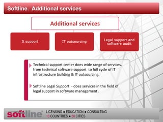 Softline.  Additional services Technical support center   does wide range of services ,  from technical software support  to full cycle   of IT infrastructure building & IT outsourcing . Softline Legal Support  -  does services in the field of  legal support in software management  . 