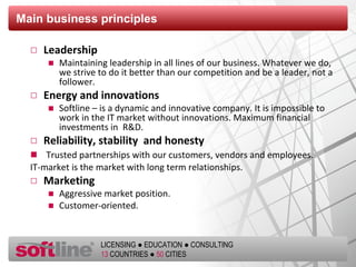Main business principles Leadership Maintaining leadership in all lines of our business. Whatever we do, we strive to do it better than our competition and be a leader, not a follower. Energy and innovations Softline – is a dynamic and innovative company. It is impossible to work in the IT market without innovations. Maximum financial investments in  R&D. Reliability, stability  and honesty Trusted partnerships with our customers, vendors and employees.  IT-market is the market with long term relationships. Marketing Aggressive market position.  Customer-oriented. 