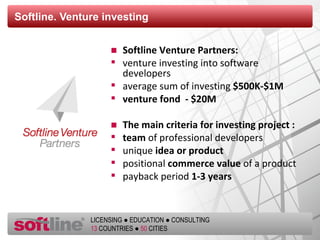 Softline.  Venture investing Softline Venture Partners :   venture investing into software developers average sum of investing  $500K-$1M venture fond  - $20М The main criteria for investing project  : team  of professional developers unique  idea or product  positional  commerce value  of a product payback period  1-3 years 