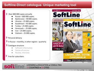 Softline - Direct catologue.   Unique marketing tool Over  800  000 copies annually Russia –  600  000 copies . Byelorussia –  4 0 000 copies . Ukraine – 2 5  000 copies .   Kazakhstan – 45 000 copies . Turkey  – 25 000  copies . Venezuela  – 25 000  copies . Iran  – 25 000  copies . Vietnam  – 25 000  copies . Personal delivery In Russia – monthly, in other regions - quarterly Catalogue structure Software information Stories of success  Review ,  interview Free for subscribers 
