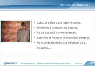 www.softcomputing.com Reproduction interdite sans l’accord écrit de Soft Computing 14/11/2014 26
Quels sont les obstacles ?
• Coûts et délais des projets internes,
• Difficultés à anticiper les besoins,
• Faible capacité d’investissement,
• Sourcing et maintien d’expertises pointues,
• Manque de flexibilité des solutions ou SI
existants, …
 