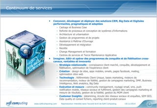 www.softcomputing.com Reproduction interdite sans l’accord écrit de Soft Computing 14/11/2014 4
• Concevoir, développer et déployer des solutions CRM, Big Data et Digitales
performantes, pragmatiques et adaptées
– Cadrage et Business Case
– Refonte de processus et conception de systèmes d’informations
– Architecture et urbanisation
– Gestion de programmes et de projets
– Assistance à Maîtrise d’Ouvrage
– Développement et intégration
– Recette
– Change Management et formation
– Centres de services et Tierce Maintenance Applicative
• Imaginer, bâtir et opérer des programmes de conquête et de fidélisation cross-
canaux, rentables et innovants
– Stratégie relationnelle : connaissance client marché, conquête, développement et
fidélisation, optimisation de l'expérience client
– Création : design de sites, apps mobiles, emails, pages facebook, mailing,
optimisation sites web
– Technologie : Référentiels Client Unique, bases marketing, moteurs de
recommandation, moteur de fidélité, gestion de campagnes marketing, DMP, Business
Intelligence, Web analytics, Big Data
– Exécution et mesure : community management, routage email, sms, push
notification mobile, réseaux sociaux et fulfilment, gestion des campagnes marketing et
mesure de résultats, gestion de la fidélité, gestion du MDM client
– Customer Insights : datamining, écoute des réseaux sociaux et enquêtes, SEM SEO,
Data quality et conseil fichiers, reporting client-produit-canaux
Continuum de services
 