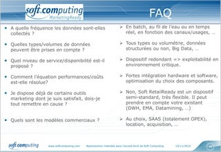www.softcomputing.com Reproduction interdite sans l’accord écrit de Soft Computing 14/11/2014 48
Un dispositif, comprenant : des services,
des outils, des processus et des expertises,
pour doter les Directions Marketing des
moyens d’assurer leurs nouvelles
responsabilités
Un dispositif, comprenant : des services,
des outils, des processus et des expertises,
pour doter les Directions Marketing des
moyens d’assurer leurs nouvelles
responsabilités
• A quelle fréquence les données sont-elles
collectés ?
• Quelles types/volumes de données
peuvent être prises en compte ?
• Quel niveau de service/disponibilité est-il
proposé ?
• Comment l’équation performances/coûts
est-elle résolue?
• Je dispose déjà de certains outils
marketing dont je suis satisfait, dois-je
tout remettre en cause ?
• Quels sont les modèles commerciaux ?
FAQ
 En batch, au fil de l’eau ou en temps
réel, en fonction des canaux/usages, …
 Tous types ou volumétrie, données
structurées ou non, Big Data, …
 Dispositif redondant => exploitabilité en
environnement critique.
 Fortes intégration hardware et software,
optimisation du choix des composants.
 Non, Soft RetailReady est un dispositif
semi-standard, très flexible. Il peut
prendre en compte votre existant
(DWH, EMA, Datamining, …)
 Au choix, SAAS (totalement OPEX),
location, acquisition, …
 