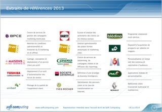 www.softcomputing.com Reproduction interdite sans l’accord écrit de Soft Computing 14/11/2014 5
Centre de services de
gestion des campagnes
marketing multicanal.
Ecoute et analyse des
sentiments des clients sur
les réseaux sociaux.
Programme relationnel
multi-devices.
Maintien en conditions
opérationnelles et
évolution du SI marketing
on et offline.
Gestion opérationnelle
des plates-formes
analytiques et marketing
ciblé.
Dispositif d’acquisition de
prospects sur tablette en
magasin.
Cadrage, conception et
déploiement d’un service
client pro-actif.
Centre de services de
datamining, de
campagnes ciblées et de
diffusion des reportings.
Personnalisation en temps
réel des contenus et
valorisation d’audience.
Déploiement d’un outil
d’automatisation des
forces de ventes.
Définition d’une stratégie
de Business Intelligence.
Applications mobiles et
personnalisation.
Pilotage de la qualité de
l’expérience client.
Optimisation des parcours
client et du taux de
transformation sur
Internet.
Référentiel client
transversal multicanal et
multiservice.
Extraits de références 2013
 