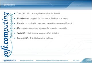 www.softcomputing.com Reproduction interdite sans l’accord écrit de Soft Computing 14/11/2014 50
Un dispositif, comprenant : des services,
des outils, des processus et des expertises,
pour doter les Directions Marketing des
moyens d’assurer leurs nouvelles
responsabilités
Un dispositif, comprenant : des services,
des outils, des processus et des expertises,
pour doter les Directions Marketing des
moyens d’assurer leurs nouvelles
responsabilités
Bénéfices
• Concret : 1ère campagne en moins de 3 mois
• Structurant : apport de process et bonnes pratiques
• Simple : complexité masquée, expertises en complément
• Sûr : souveraineté sur les donnés et outils respectée
• Evolutif : déploiement progressif et linéaire
• Compétitif : 2 à 4 fois moins coûteux
 