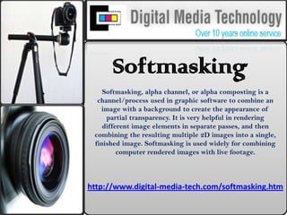 Softmasking Softmasking, alpha channel, or alpha composting is a channel/process used in graphic software to combine an image with a background to create the appearance of partial transparency. It is very helpful in rendering different image elements in separate passes, and then combining the resulting multiple 2D images into a single, finished image. Softmasking is used widely for combining computer rendered images with live footage. http://www.digital-media-tech.com/softmasking.htm 