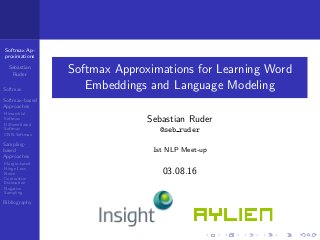 Softmax Ap-
proximations
Sebastian
Ruder
Softmax
Softmax-based
Approaches
Hierarchial
Softmax
Diﬀerentiated
Softmax
CNN-Softmax
Sampling-
based
Approaches
Margin-based
Hinge Loss
Noise
Contrastive
Estimation
Negative
Sampling
Bibliography
Softmax Approximations for Learning Word
Embeddings and Language Modeling
Sebastian Ruder
@seb ruder
1st NLP Meet-up
03.08.16
 