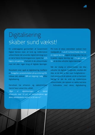 2
På trods af disse statistikker oplever man
stadigvæk, at 1 ud af 3 virksomheder ikke har
en digital løsning, digital strategi eller har en
forældet digital løsning, og 11% gav udtryk
for, at de ikke udnytter digital løsninger.
Når der stadig er virksomheder, der ikke
udnytter de digitale muligheder, skyldes det
ikke, at de ikke er klar over mulighederne -
men snarere, at de oplever, at der er barrierer.
Særligt er det de små og mellemstore
virksomheder, der oplever en række barrierer
i forbindelse med deres digitalisering.
Digitalisering
skaber sund vækst!
En undersøgelse gennemført af Government
Digital Service viser, at små og mellemstore
virksomheder der anvender digital teknologi som
en del af deres forretningsproces, typisk har 22%
højere omsætning i forhold til de virksomheder
med lidt eller ingen brug af digitale løsninger.
Resultatet viser også at digitalisering medfører
en forøgelse i produktiviteten på op omkring10%.
Udover det, oplever 38% en stigning i salg efter
digitalisering.
Derudover har erhvervs- og vækstminister
Henrik Sass Larsen bl.a. udtalt:
“Øger vi digitaliseringen af dansk
erhvervsliv med 10 pct. vil virksomhederne øge
deres værdiskabelse med op til 50 mia. kr.!”
 