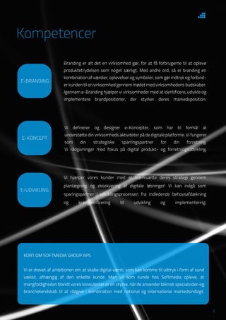 3
KORT OM SOFTMEDIA GROUP APS
Vi er drevet af ambitionen om at skabe digital værdi, som kan komme til udtryk i form af sund
vækst, afhængig af den enkelte kunde. Man vil som kunde hos Softmedia opleve, at
mangfoldigheden blandt vores konsulenter er en styrke, når de anvender teknisk specialviden og
branchekendskab til at rådgive i kombination med national og international markedsindsigt.
E-UDVIKLING
Vi hjælper vores kunder med at iværksætte deres strategi gennem
planlægning og eksekvering af digitale løsninger! Vi kan indgå som
sparingspartner i udviklingsprocessen fra indledende behovsafdækning
og kravspecificering til udvikling og implementering.
E-KONCEPT
Vi definerer og designer e-Koncepter, som har til formål at
understøtte din virksomheds aktiviteter på de digitale platforme. Vi fungerer
som din strategiske sparringspartner for din forretning.
Vi rådgivninger med fokus på digital produkt- og forretningsudvikling.
E-BRANDING
Branding er alt det en virksomhed gør, for at få forbrugerne til at opleve
produktet/ydelsen som noget særligt. Med andre ord, så er branding en
kombination af værdier, oplevelser og symboler, som gør indtryk og forbind-
er kunden til en virksomhed gennem mødet med virksomhedens budskaber.
Igennem e-Branding hjælper vi virksomheder med at identificere, udvikle og
implementere brandpositioner, der styrker deres markedsposition.
Kompetencer
 