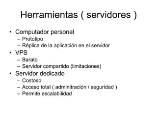 Herramientas ( servidores ) Computador personal Prototipo Réplica de la aplicación en el servidor VPS Barato Servidor compartido (limitaciones) Servidor dedicado Costoso Acceso total ( adminitración / seguridad ) Permite escalabilidad 
