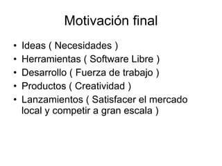Motivación final Ideas ( Necesidades ) Herramientas ( Software Libre ) Desarrollo ( Fuerza de trabajo ) Productos ( Creatividad ) Lanzamientos ( Satisfacer el mercado local y competir a gran escala ) 