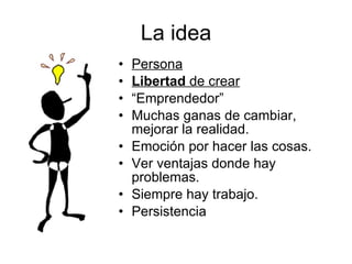 La idea Persona Libertad  de crear “ Emprendedor” Muchas ganas de cambiar, mejorar la realidad. Emoción por hacer las cosas. Ver ventajas donde hay problemas. Siempre hay trabajo. Persistencia 