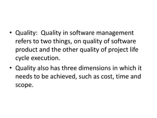 • Quality: Quality in software management
refers to two things, on quality of software
product and the other quality of project life
cycle execution.
• Quality also has three dimensions in which it
needs to be achieved, such as cost, time and
scope.
 