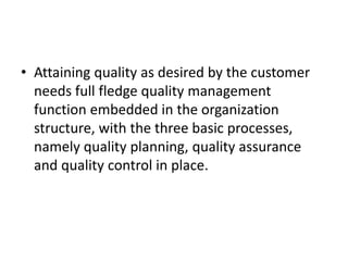 • Attaining quality as desired by the customer
needs full fledge quality management
function embedded in the organization
structure, with the three basic processes,
namely quality planning, quality assurance
and quality control in place.
 
