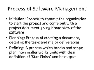 Process of Software Management
• Initiation: Process to commit the organization
to start the project and come out with a
project document giving broad view of the
software
• Planning: Process of creating a document,
detailing the tasks and major deliverables.
• Defining: A process which breaks and scope
plan into smaller works units with clear
definition of ‘Star-Finish’ and its output
 
