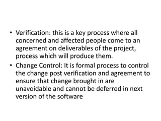 • Verification: this is a key process where all
concerned and affected people come to an
agreement on deliverables of the project,
process which will produce them.
• Change Control: It is formal process to control
the change post verification and agreement to
ensure that change brought in are
unavoidable and cannot be deferred in next
version of the software
 