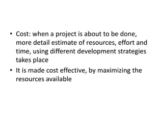 • Cost: when a project is about to be done,
more detail estimate of resources, effort and
time, using different development strategies
takes place
• It is made cost effective, by maximizing the
resources available
 