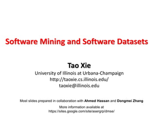 Most slides prepared in collaboration with Ahmed Hassan and Dongmei Zhang
More information available at
https://sites.google.com/site/asergrp/dmse/
Software Mining and Software Datasets
Tao Xie
University of Illinois at Urbana-Champaign
http://taoxie.cs.illinois.edu/
taoxie@illinois.edu
 