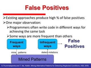 Existing approaches produce high % of false positives
One major observation:
Programmers often write code in different ways for
achieving the same task
Some ways are more frequent than others
Frequent
ways
mine patterns

Infrequent
ways
detect violations

Mined Patterns
S.Thummalapenta and T. Xie. Alattin: Mining Alternative Patterns for Detecting Neglected Conditions. ASE 2009.

 