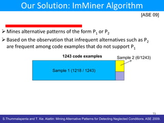 Our Solution: ImMiner Algorithm
[ASE 09]

 Mines alternative patterns of the form P1 or P2
 Based on the observation that infrequent alternatives such as P2
are frequent among code examples that do not support P1
1243 code examples

Sample 2 (6/1243)

Sample 1 (1218 / 1243)

73

S.Thummalapenta and T. Xie. Alattin: Mining Alternative Patterns for Detecting Neglected Conditions. ASE 2009.

 