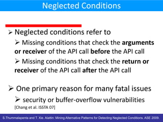 Neglected Conditions
 Neglected conditions refer to

 Missing conditions that check the arguments
or receiver of the API call before the API call
 Missing conditions that check the return or
receiver of the API call after the API call

 One primary reason for many fatal issues
 security or buffer-overflow vulnerabilities
[Chang et al. ISSTA 07]
S.Thummalapenta and T. Xie. Alattin: Mining Alternative Patterns for Detecting Neglected Conditions. ASE 2009.

 
