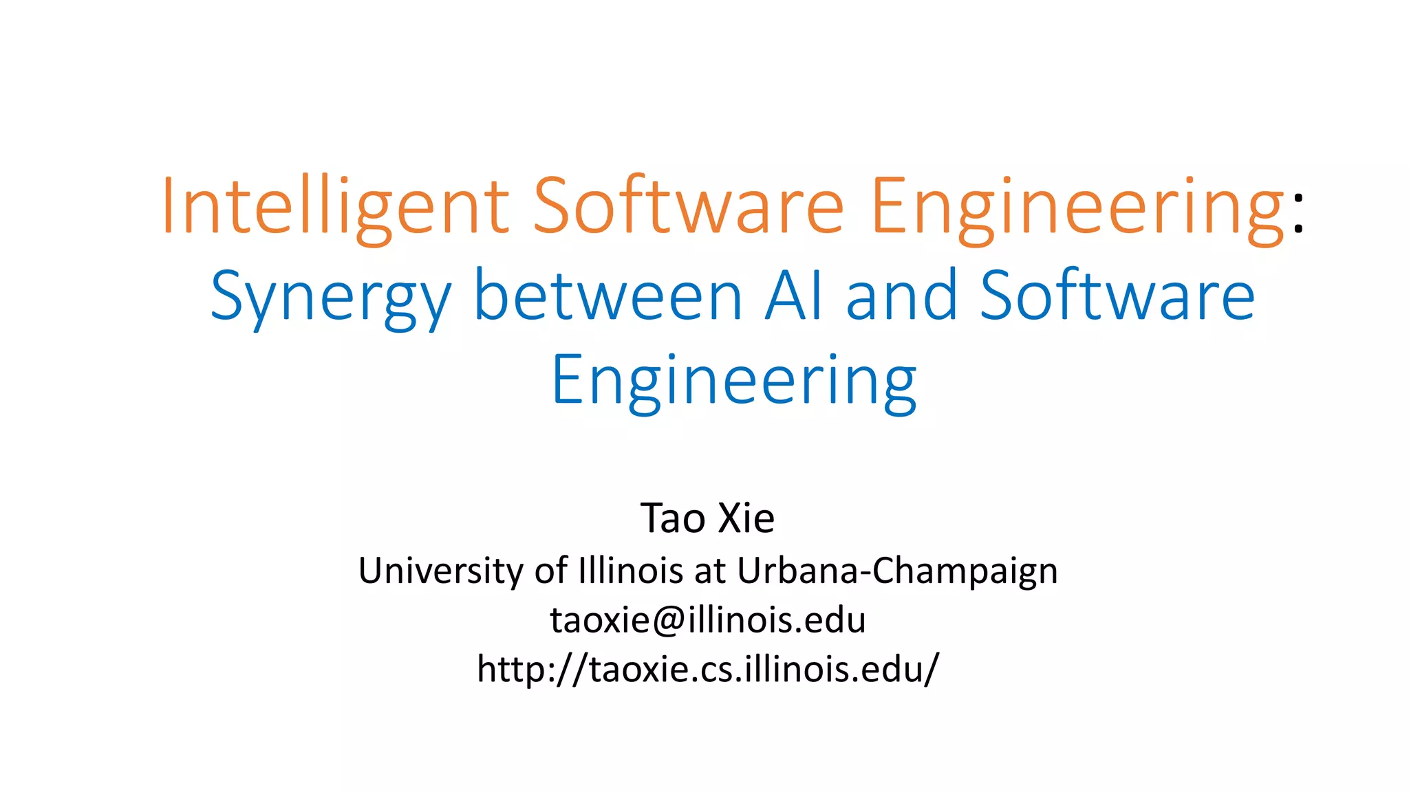 Intelligent Software Engineering:
Synergy between AI and Software
Engineering
Tao Xie
University of Illinois at Urbana-Champaign
taoxie@illinois.edu
http://taoxie.cs.illinois.edu/
 