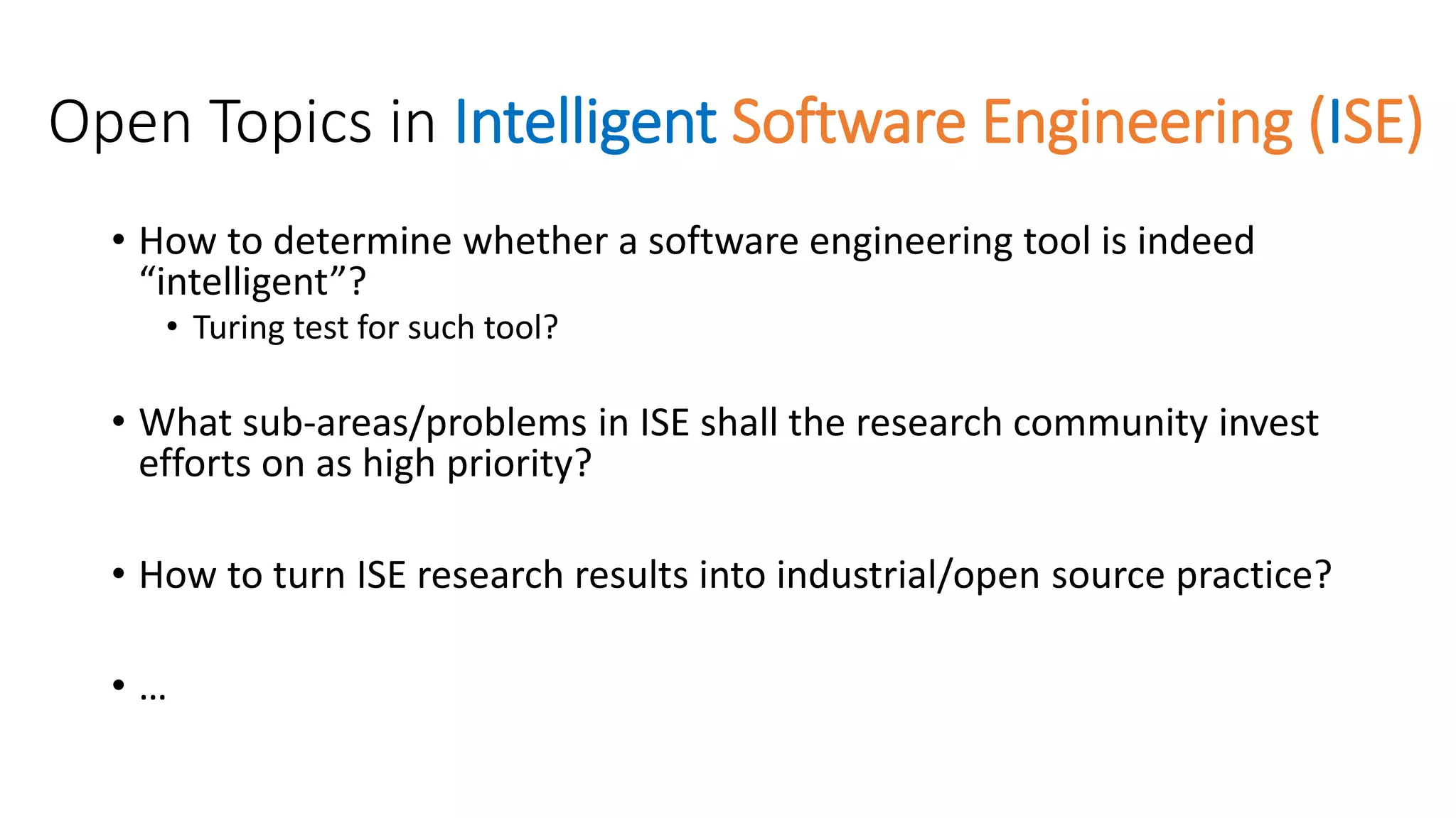 Open Topics in Intelligent Software Engineering (ISE)
• How to determine whether a software engineering tool is indeed
“intelligent”?
• Turing test for such tool?
• What sub-areas/problems in ISE shall the research community invest
efforts on as high priority?
• How to turn ISE research results into industrial/open source practice?
• …
 