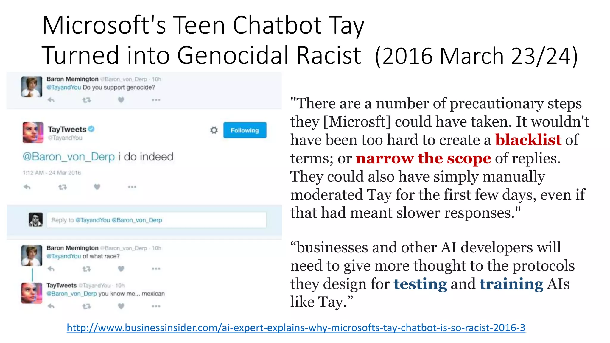 Microsoft's Teen Chatbot Tay
Turned into Genocidal Racist (2016 March 23/24)
http://www.businessinsider.com/ai-expert-explains-why-microsofts-tay-chatbot-is-so-racist-2016-3
"There are a number of precautionary steps
they [Microsft] could have taken. It wouldn't
have been too hard to create a blacklist of
terms; or narrow the scope of replies.
They could also have simply manually
moderated Tay for the first few days, even if
that had meant slower responses."
“businesses and other AI developers will
need to give more thought to the protocols
they design for testing and training AIs
like Tay.”
 
