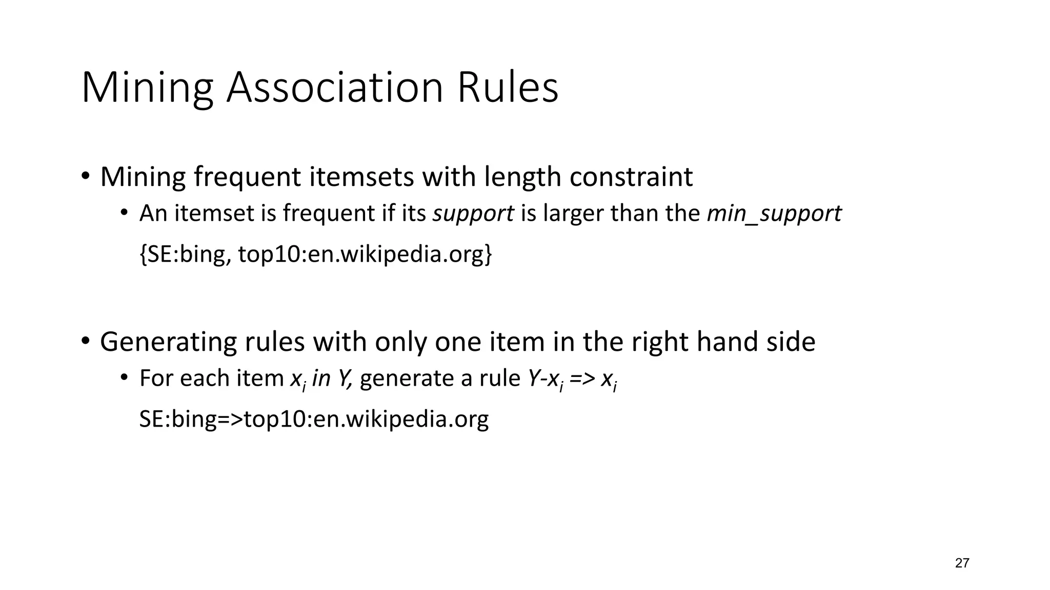 Mining Association Rules
• Mining frequent itemsets with length constraint
• An itemset is frequent if its support is larger than the min_support
{SE:bing, top10:en.wikipedia.org}
• Generating rules with only one item in the right hand side
• For each item xi in Y, generate a rule Y-xi => xi
SE:bing=>top10:en.wikipedia.org
27
 