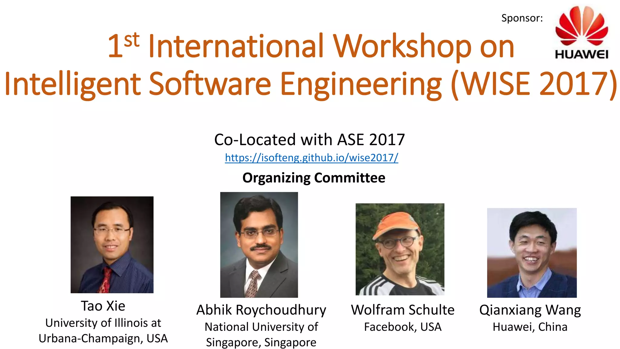 1st International Workshop on
Intelligent Software Engineering (WISE 2017)
Tao Xie
University of Illinois at
Urbana-Champaign, USA
Abhik Roychoudhury
National University of
Singapore, Singapore
Organizing Committee
Wolfram Schulte
Facebook, USA
Qianxiang Wang
Huawei, China
Sponsor:
Co-Located with ASE 2017
https://isofteng.github.io/wise2017/
 