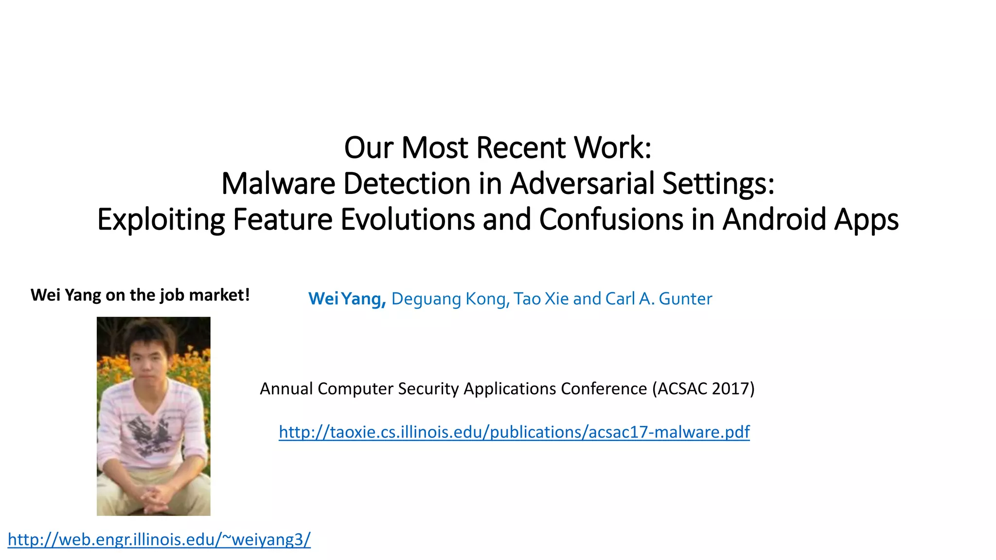 Our Most Recent Work:
Malware Detection in Adversarial Settings:
Exploiting Feature Evolutions and Confusions in Android Apps
WeiYang, Deguang Kong,Tao Xie and Carl A. Gunter
Annual Computer Security Applications Conference (ACSAC 2017)
http://taoxie.cs.illinois.edu/publications/acsac17-malware.pdf
http://web.engr.illinois.edu/~weiyang3/
Wei Yang on the job market!
 
