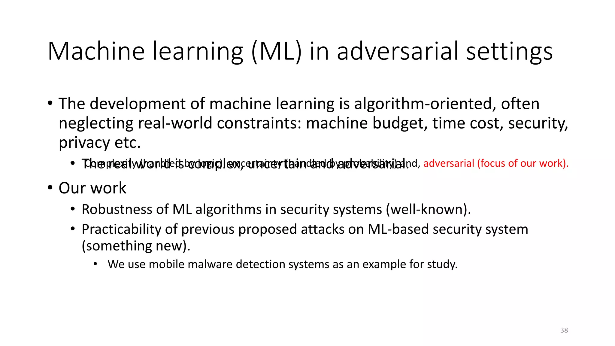 Machine learning (ML) in adversarial settings
38
• The development of machine learning is algorithm-oriented, often
neglecting real-world constraints: machine budget, time cost, security,
privacy etc.
• The real world is complex, uncertain and adversarial.
• Our work
• Robustness of ML algorithms in security systems (well-known).
• Practicability of previous proposed attacks on ML-based security system
(something new).
• We use mobile malware detection systems as an example for study.
• Complexity (handled by logic), uncertainty (handled by probability) and, adversarial (focus of our work).
 
