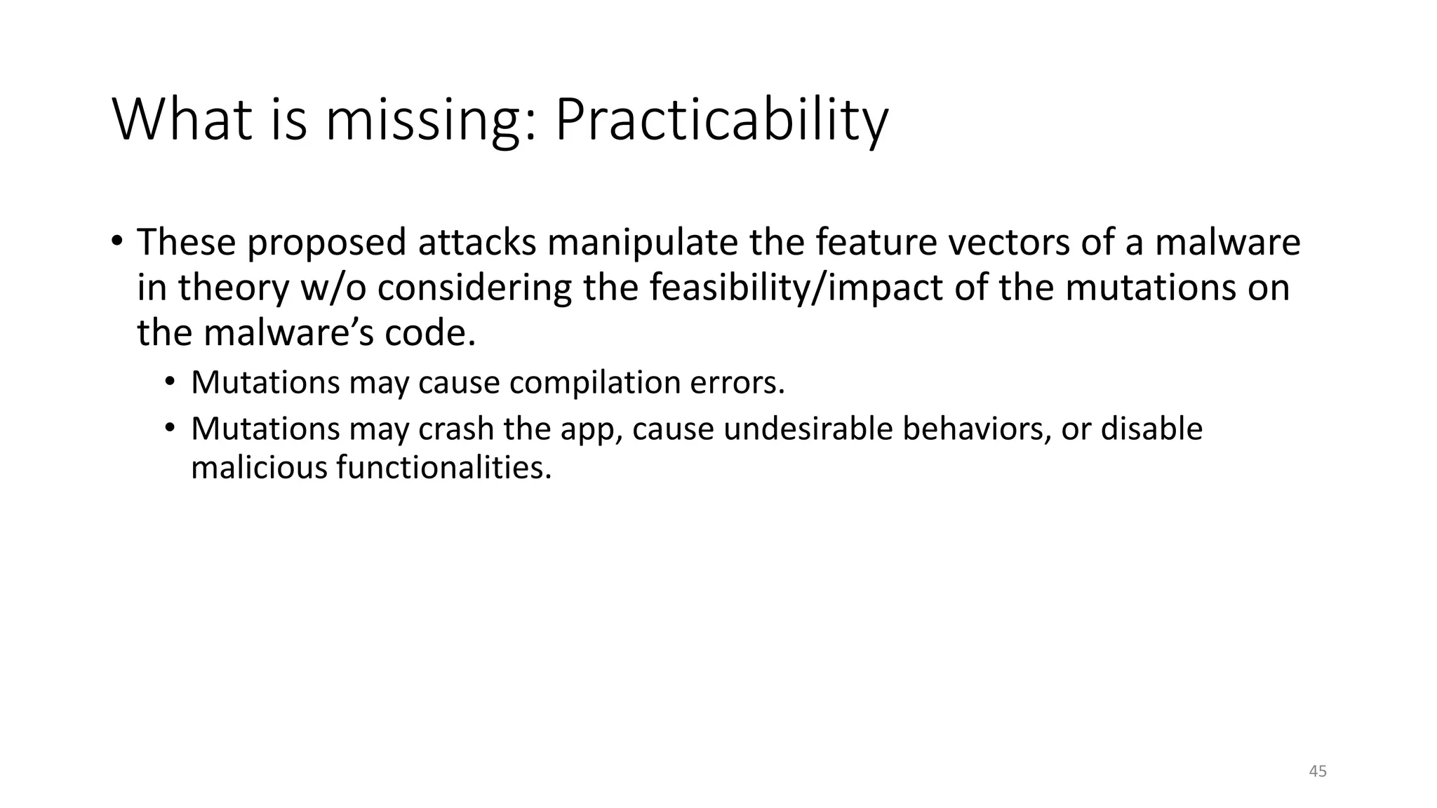 What is missing: Practicability
• These proposed attacks manipulate the feature vectors of a malware
in theory w/o considering the feasibility/impact of the mutations on
the malware’s code.
• Mutations may cause compilation errors.
• Mutations may crash the app, cause undesirable behaviors, or disable
malicious functionalities.
45
 