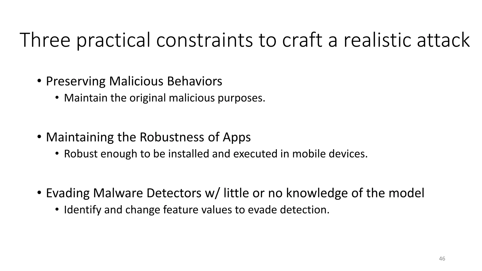 Three practical constraints to craft a realistic attack
• Preserving Malicious Behaviors
• Maintain the original malicious purposes.
• Maintaining the Robustness of Apps
• Robust enough to be installed and executed in mobile devices.
• Evading Malware Detectors w/ little or no knowledge of the model
• Identify and change feature values to evade detection.
46
 