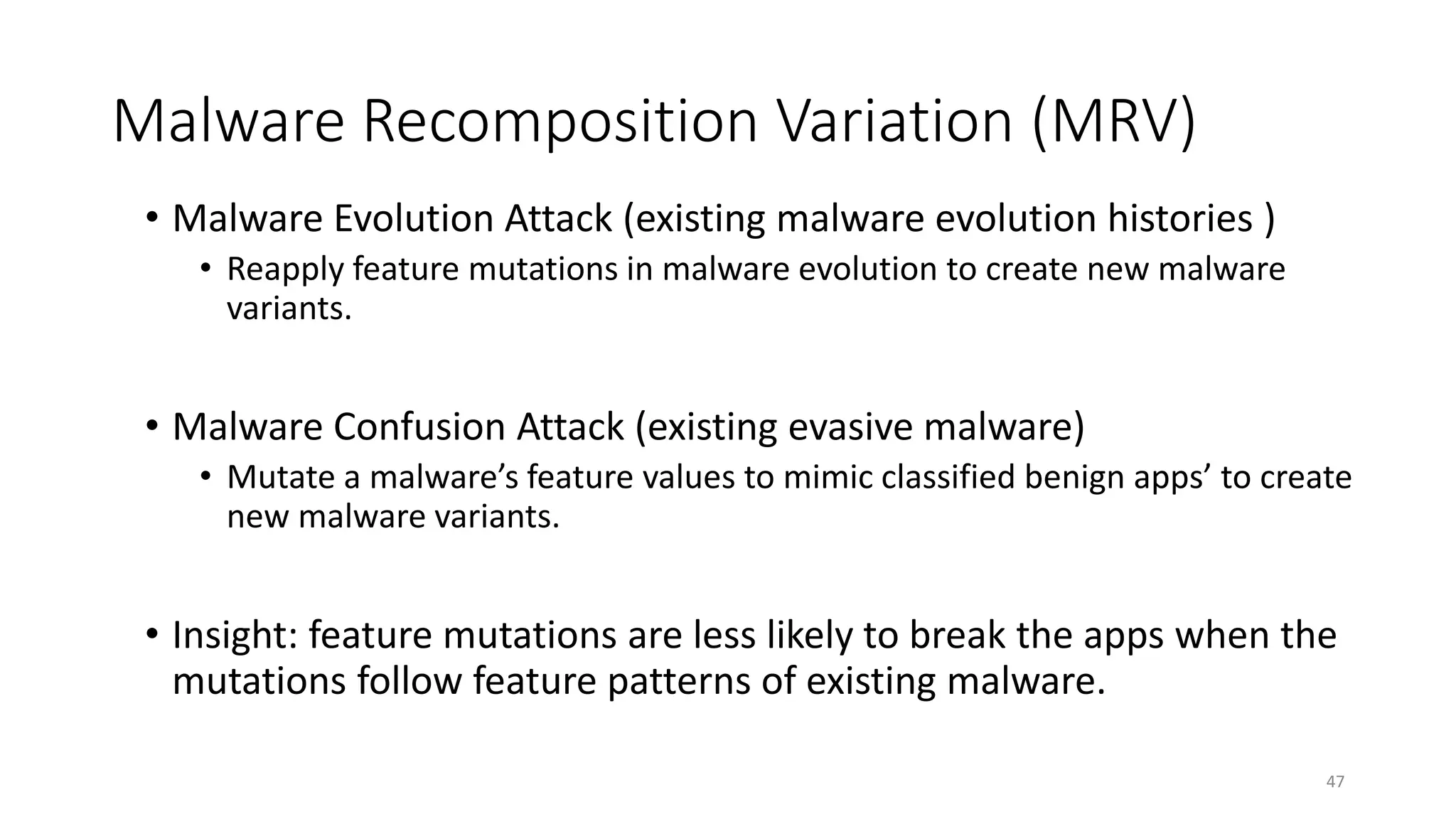 Malware Recomposition Variation (MRV)
• Malware Evolution Attack (existing malware evolution histories )
• Reapply feature mutations in malware evolution to create new malware
variants.
• Malware Confusion Attack (existing evasive malware)
• Mutate a malware’s feature values to mimic classified benign apps’ to create
new malware variants.
• Insight: feature mutations are less likely to break the apps when the
mutations follow feature patterns of existing malware.
47
 