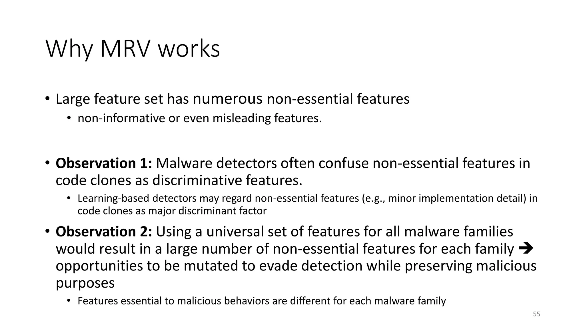Why MRV works
• Large feature set has numerous non-essential features
• non-informative or even misleading features.
• Observation 1: Malware detectors often confuse non-essential features in
code clones as discriminative features.
• Learning-based detectors may regard non-essential features (e.g., minor implementation detail) in
code clones as major discriminant factor
• Observation 2: Using a universal set of features for all malware families
would result in a large number of non-essential features for each family 
opportunities to be mutated to evade detection while preserving malicious
purposes
• Features essential to malicious behaviors are different for each malware family
55
 